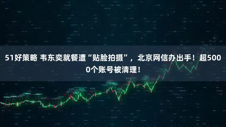 51好策略 韦东奕就餐遭“贴脸拍摄”，北京网信办出手！超5000个账号被清理！