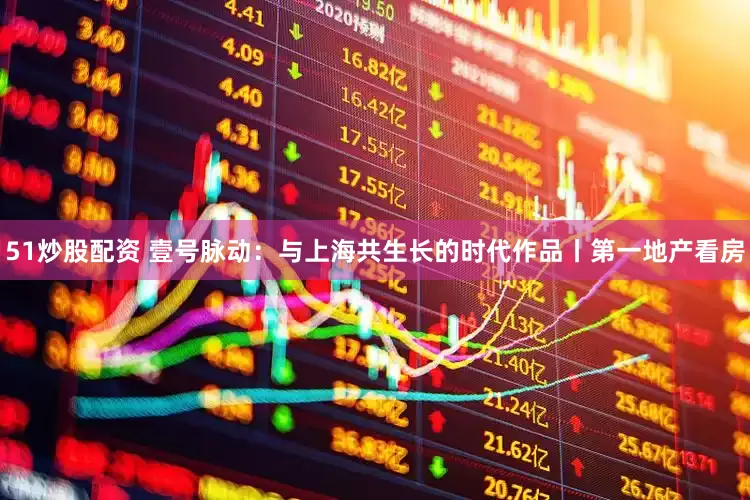 51炒股配资 壹号脉动：与上海共生长的时代作品丨第一地产看房