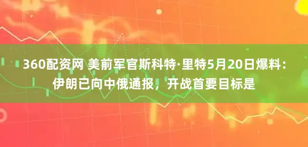 360配资网 美前军官斯科特·里特5月20日爆料：伊朗已向中俄通报，开战首要目标是