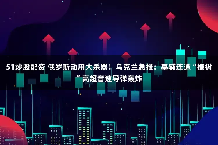 51炒股配资 俄罗斯动用大杀器！乌克兰急报：基辅连遭“榛树”高超音速导弹轰炸